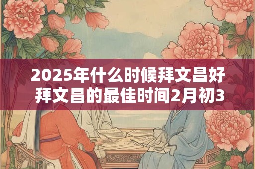 2025年什么时候拜文昌好 拜文昌的最佳时间2月初3几点