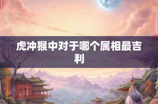 虎冲猴中对于哪个属相最吉利 虎冲猴中对于哪个属相最吉利