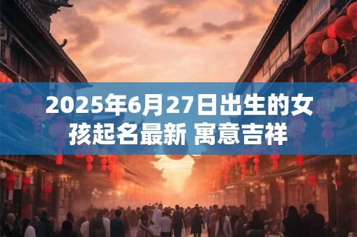 2025年6月27日出生的女孩起名最新 寓意吉祥