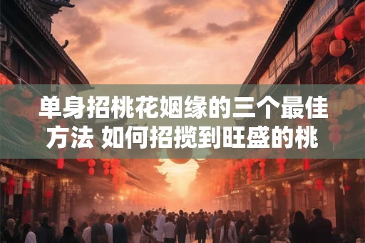 单身招桃花姻缘的三个最佳方法 如何招揽到旺盛的桃花运