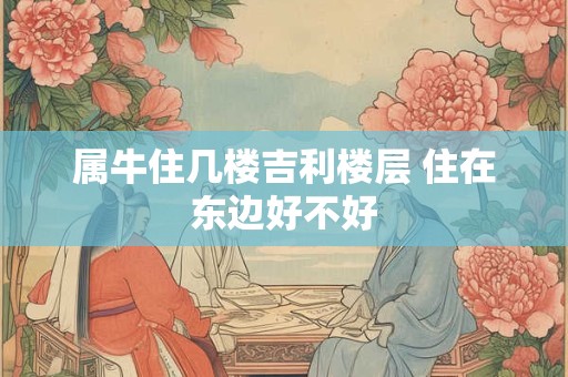 属牛住几楼吉利楼层 住在东边好不好