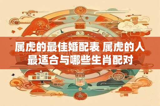 属虎的最佳婚配表 属虎的人最适合与哪些生肖配对