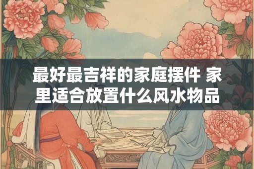 最好最吉祥的家庭摆件 家里适合放置什么风水物品