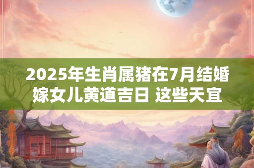 2025年生肖属猪在7月结婚嫁女儿黄道吉日 这些天宜嫁娶