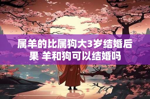 属羊的比属狗大3岁结婚后果 羊和狗可以结婚吗