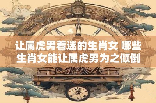 让属虎男着迷的生肖女 哪些生肖女能让属虎男为之倾倒