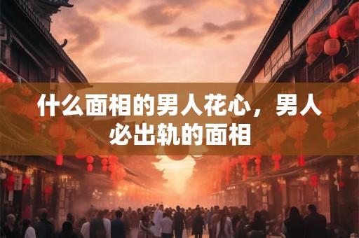 什么面相的男人花心，男人必出轨的面相
