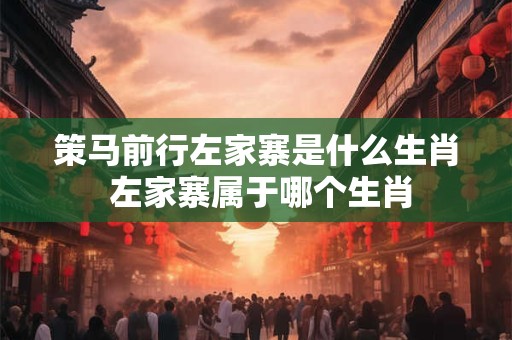 策马前行左家寨是什么生肖 左家寨属于哪个生肖