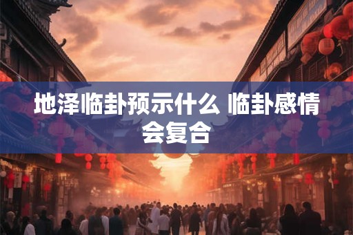 地泽临卦预示什么 临卦感情会复合 地泽临卦预示什么 临卦感情会复合