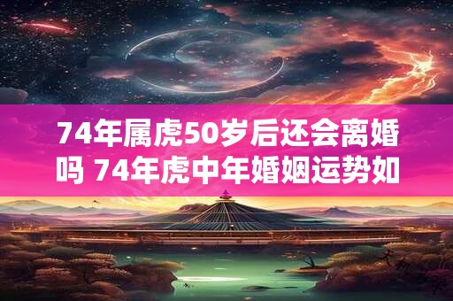 74年属虎50岁后还会离婚吗 74年虎中年婚姻运势如何 74年属虎50岁后还会离婚吗 74年虎中年婚姻运势如何