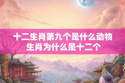 十二生肖第九个是什么动物 生肖为什么是十二个 十二生肖第九个是什么动物 生肖为什么是十二个