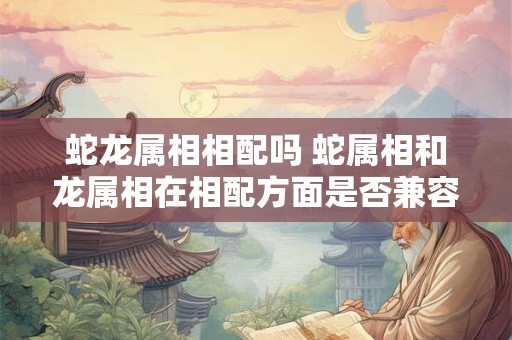 蛇龙属相相配吗 蛇属相和龙属相在相配方面是否兼容