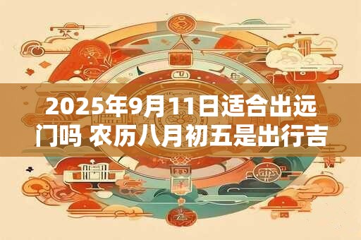 2025年9月11日适合出远门吗 农历八月初五是出行吉日吗