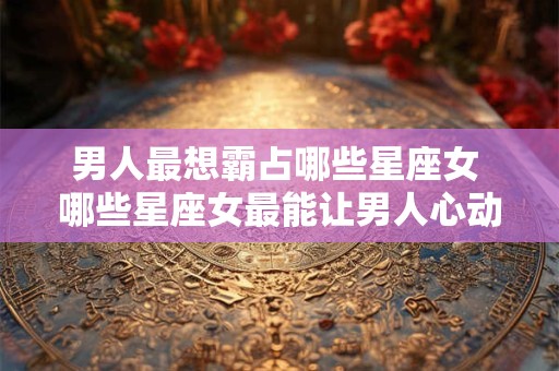 男人最想霸占哪些星座女 哪些星座女最能让男人心动