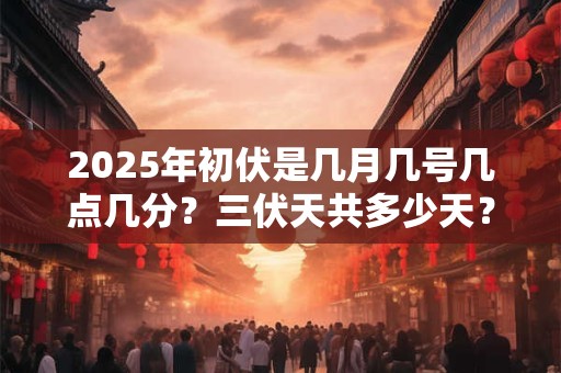 2025年初伏是几月几号几点几分？三伏天共多少天？