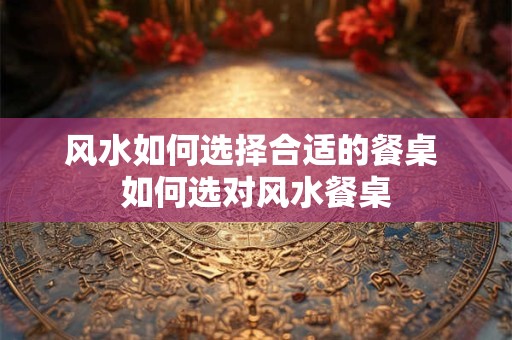 风水如何选择合适的餐桌 如何选对风水餐桌