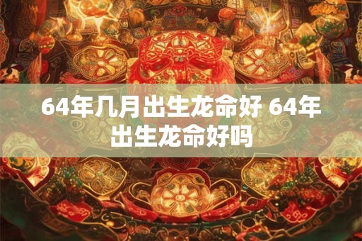 64年几月出生龙命好 64年出生龙命好吗 64年几月出生龙命好 64年出生龙命好吗