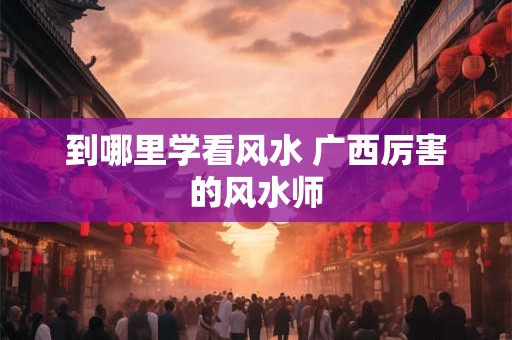 到哪里学看风水 广西厉害的风水师