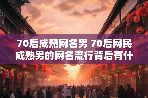 70后成熟网名男 70后网民成熟男的网名流行背后有什么深层原因