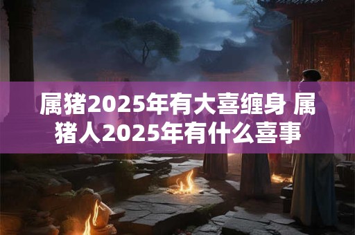 属猪2025年有大喜缠身 属猪人2025年有什么喜事