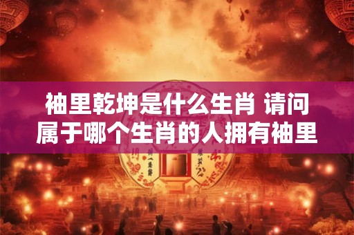 袖里乾坤是什么生肖 请问属于哪个生肖的人拥有袖里乾坤的神奇能力