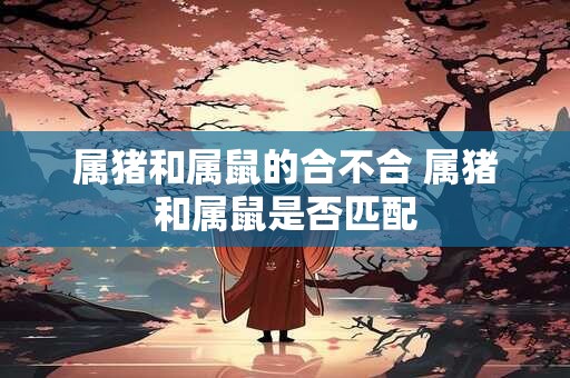 属猪和属鼠的合不合 属猪和属鼠是否匹配
