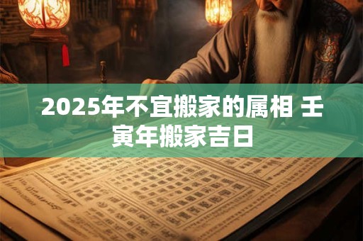 2025年不宜搬家的属相 壬寅年搬家吉日