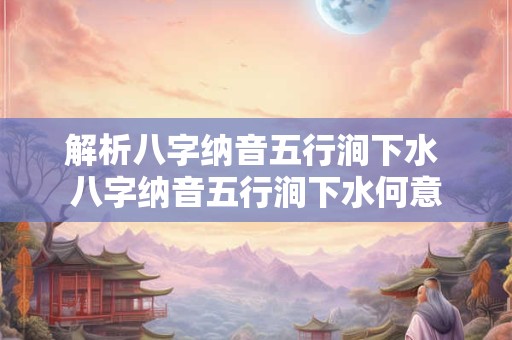 解析八字纳音五行涧下水 八字纳音五行涧下水何意