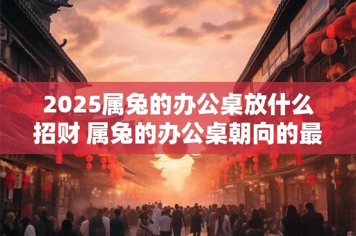 2025属兔的办公桌放什么招财 属兔的办公桌朝向的最佳方位