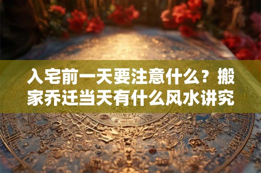 入宅前一天要注意什么？搬家乔迁当天有什么风水讲究