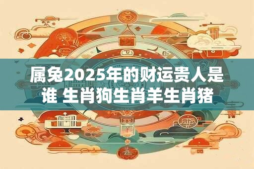 属兔2025年的财运贵人是谁 生肖狗生肖羊生肖猪