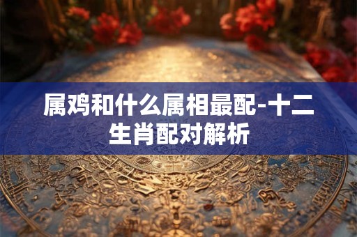 属鸡和什么属相最配-十二生肖配对解析