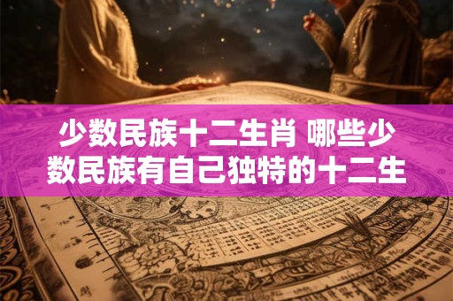 少数民族十二生肖 哪些少数民族有自己独特的十二生肖文化 少数民族十二生肖 哪些少数民族有自己独特的十二生肖文化