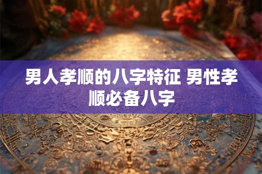 男人孝顺的八字特征 男性孝顺必备八字