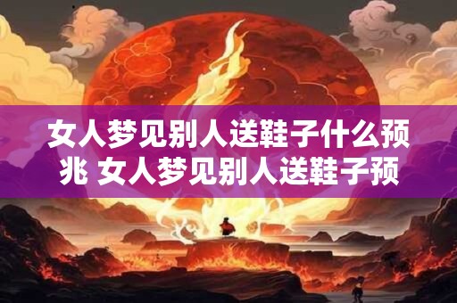 女人梦见别人送鞋子什么预兆 女人梦见别人送鞋子预示什么