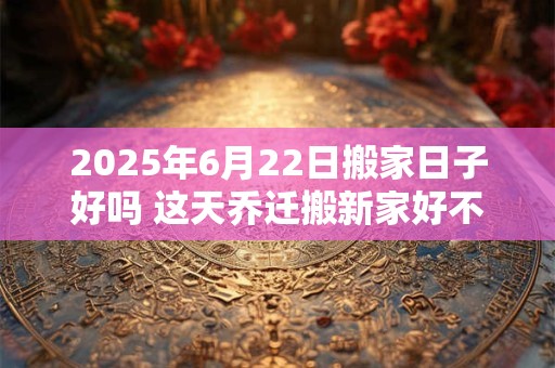 2025年6月22日搬家日子好吗 这天乔迁搬新家好不好