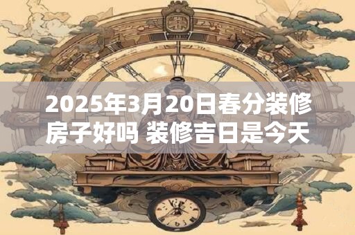 2025年3月20日春分装修房子好吗 装修吉日是今天吗