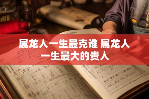 属龙人一生最克谁 属龙人一生最大的贵人