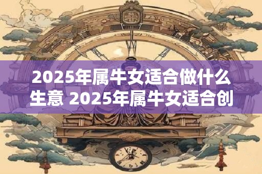 2025年属牛女适合做什么生意 2025年属牛女适合创哪种生意