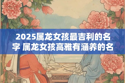 2025属龙女孩最吉利的名字 属龙女孩高雅有涵养的名字