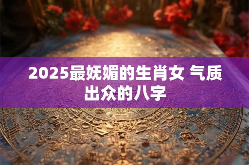 2025最妩媚的生肖女 气质出众的八字