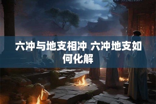 六冲与地支相冲 六冲地支如何化解
