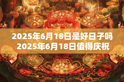 2025年6月18日是好日子吗 2025年6月18日值得庆祝吗