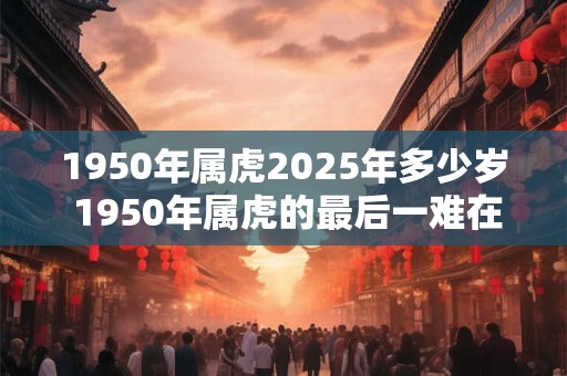 1950年属虎2025年多少岁 1950年属虎的最后一难在哪年 1950年属虎2025年多少岁 1950年属虎的最后一难在哪年