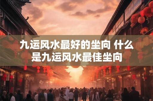 九运风水最好的坐向 什么是九运风水最佳坐向