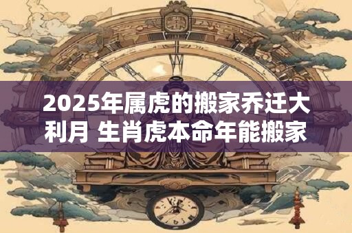2025年属虎的搬家乔迁大利月 生肖虎本命年能搬家吗