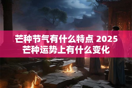 芒种节气有什么特点 2025芒种运势上有什么变化