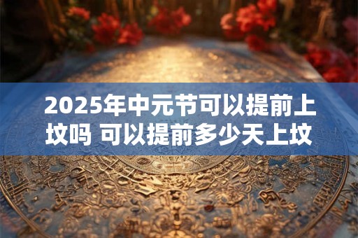 2025年中元节可以提前上坟吗 可以提前多少天上坟