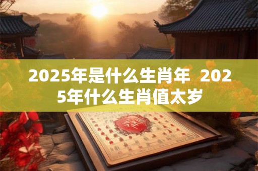 2025年是什么生肖年  2025年什么生肖值太岁