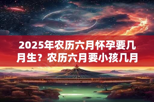 2025年农历六月怀孕要几月生？农历六月要小孩几月份生宝宝？